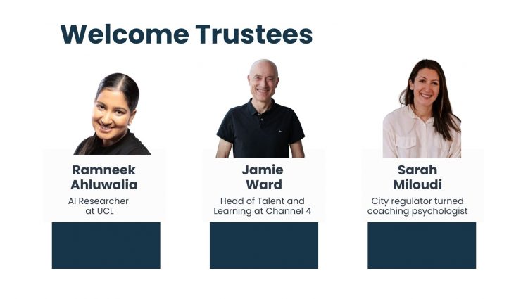 Welcome Trustees. Head shots of three new trustees. A close up of Ramneek Ahluwalia, AI Researcher at UCL, Jamie Ward, Head of Talent and Learning at Channel 4 and Sarah Miloudi, City regulator turned coaching psychologist.